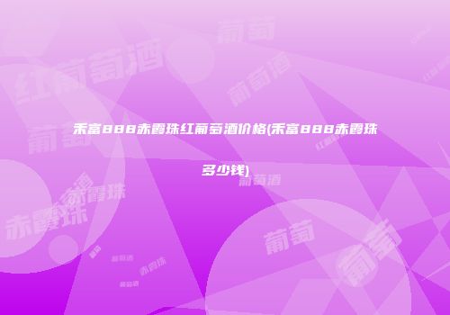 禾富888赤霞珠红葡萄酒价格(禾富888赤霞珠多少钱)