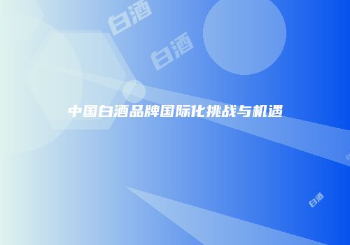 中国白酒品牌国际化挑战与机遇