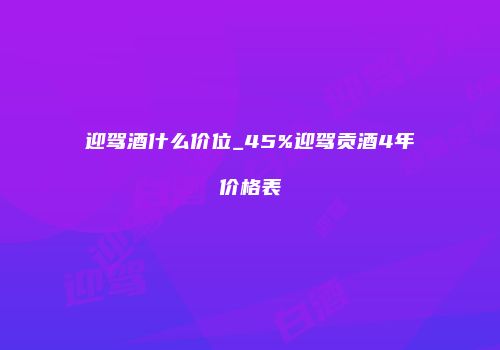 迎驾酒什么价位_45%迎驾贡酒4年价格表