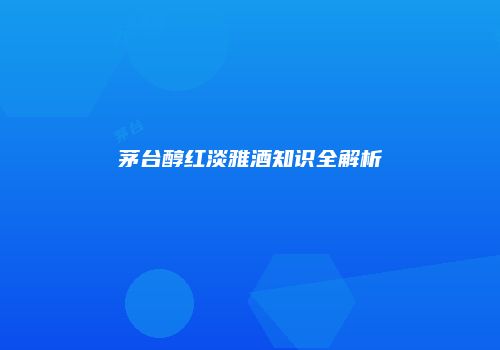 茅台醇红淡雅酒知识全解析