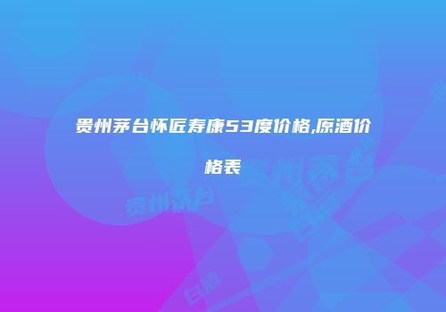 贵州茅台怀匠寿康53度价格,原酒价格表