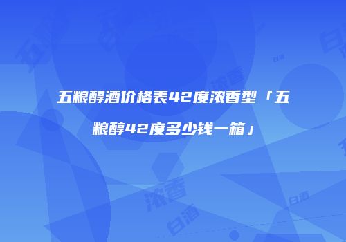 五粮醇酒价格表42度浓香型「五粮醇42度多少钱一箱」