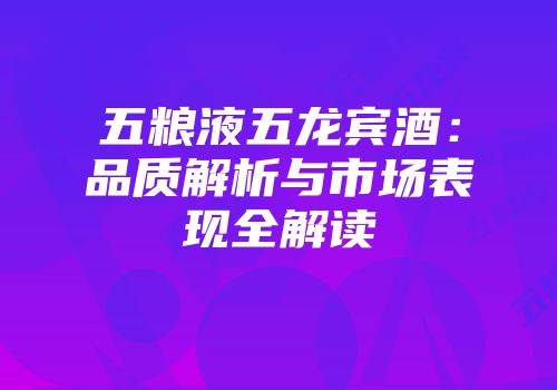 五粮液五龙宾酒：品质解析与市场表现全解读