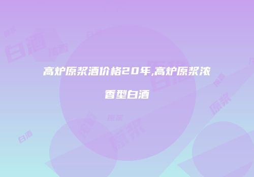 高炉原浆酒价格20年,高炉原浆浓香型白酒