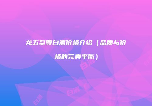 龙五至尊白酒价格介绍（品质与价格的完美平衡）