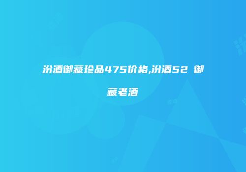 汾酒御藏珍品475价格,汾酒52℃御藏老酒