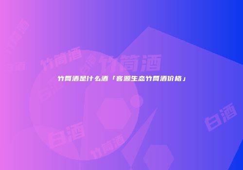 竹筒酒是什么酒「客源生态竹筒酒价格」