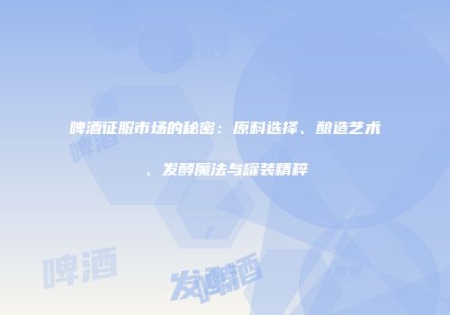 啤酒征服市场的秘密：原料选择、酿造艺术、发酵魔法与罐装精粹