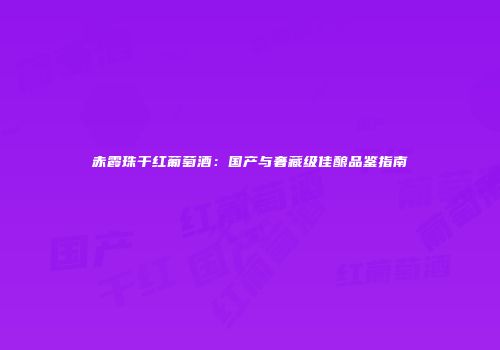 赤霞珠干红葡萄酒：国产与奢藏级佳酿品鉴指南