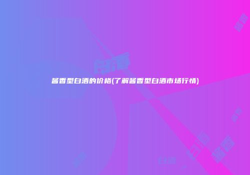 酱香型白酒的价格(了解酱香型白酒市场行情)