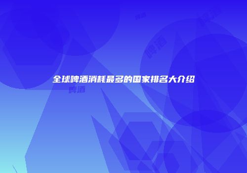 全球啤酒消耗最多的国家排名大介绍