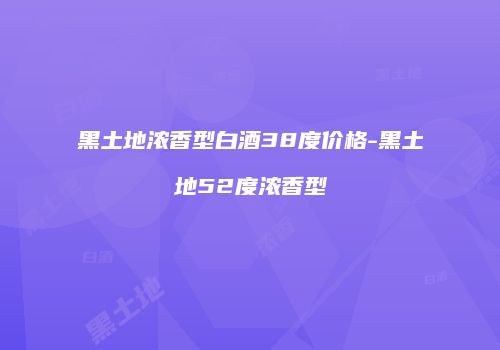 黑土地浓香型白酒38度价格-黑土地52度浓香型