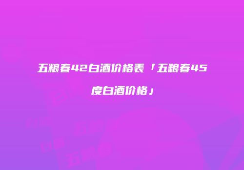 五粮春42白酒价格表「五粮春45度白酒价格」