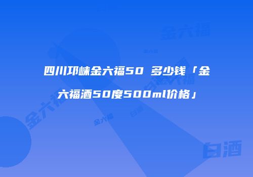 四川邛崃金六福50℃多少钱「金六福酒50度500ml价格」