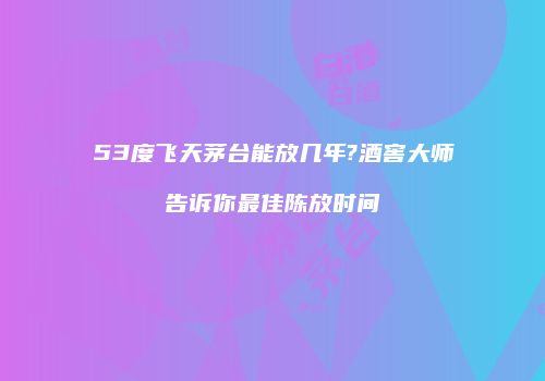 53度飞天茅台能放几年?酒窖大师告诉你最佳陈放时间