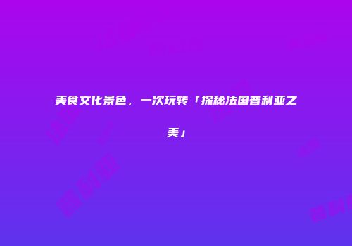 美食文化景色，一次玩转「探秘法国普利亚之美」