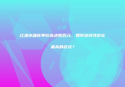 红酒水晶杯单价高达数百元，如何选择性价比最高的款式？