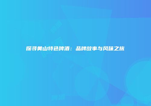 探寻黄山特色啤酒：品牌故事与风味之旅