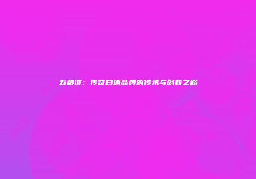五粮液：传奇白酒品牌的传承与创新之路