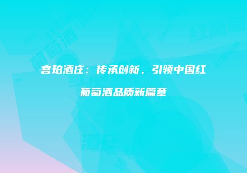 宫珀酒庄：传承创新，引领中国红葡萄酒品质新篇章