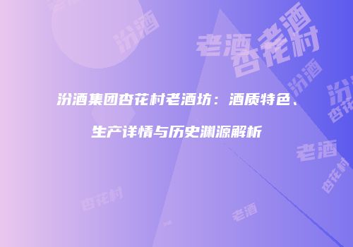 汾酒集团杏花村老酒坊：酒质特色、生产详情与历史渊源解析