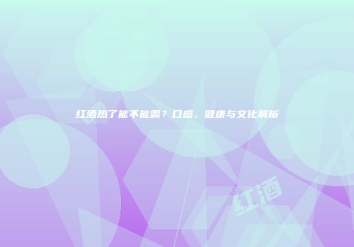 红酒热了能不能喝？口感、健康与文化解析
