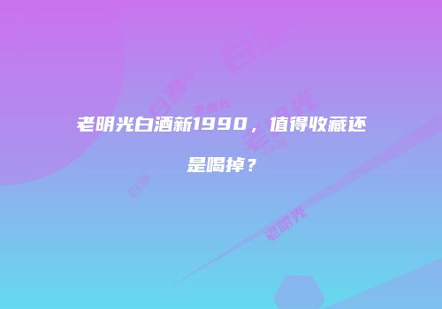 老明光白酒新1990，值得收藏还是喝掉？