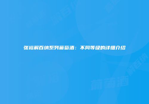 张裕解百纳系列葡萄酒：不同等级的详细介绍