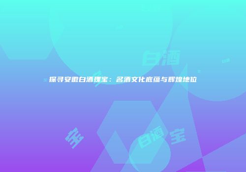 探寻安徽白酒瑰宝：名酒文化底蕴与辉煌地位