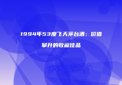1994年53度飞天茅台酒：价值攀升的收藏佳品