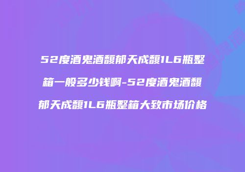 52度酒鬼酒馥郁天成馥1L6瓶整箱一般多少钱啊-52度酒鬼酒馥郁天成馥1L6瓶整箱大致市场价格