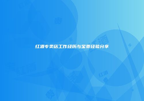 红酒专卖店工作经历与宝贵经验分享