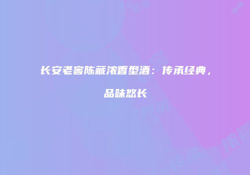 长安老窖陈藏浓香型酒：传承经典，品味悠长