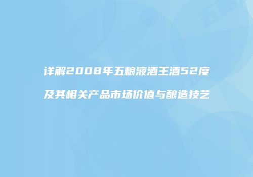 详解2008年五粮液酒王酒52度及其相关产品市场价值与酿造技艺