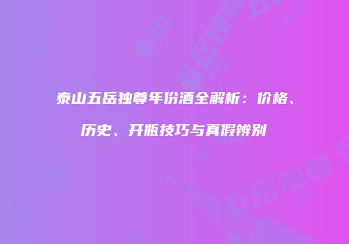 泰山五岳独尊年份酒全解析：价格、历史、开瓶技巧与真假辨别