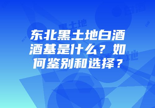 东北黑土地白酒酒基是什么？如何鉴别和选择？