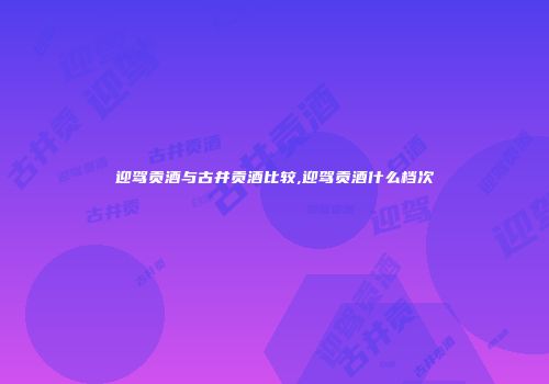 迎驾贡酒与古井贡酒比较,迎驾贡酒什么档次