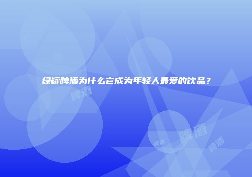 绿罐啤酒为什么它成为年轻人最爱的饮品？