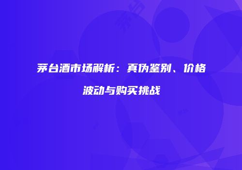 茅台酒市场解析：真伪鉴别、价格波动与购买挑战