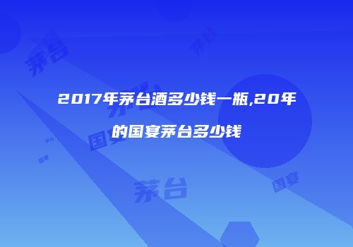 2017年茅台酒多少钱一瓶,20年的国宴茅台多少钱