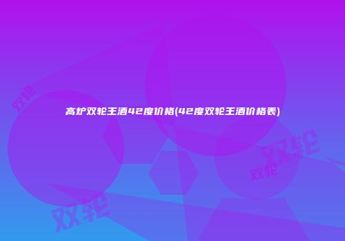 高炉双轮王酒42度价格(42度双轮王酒价格表)