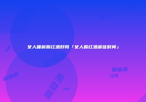 女人睡前喝红酒好吗「女人喝红酒最佳时间」