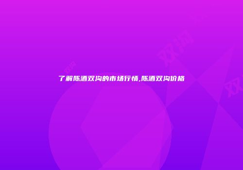 了解陈酒双沟的市场行情,陈酒双沟价格