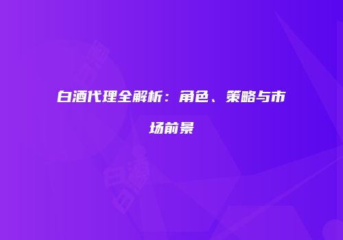 白酒代理全解析：角色、策略与市场前景