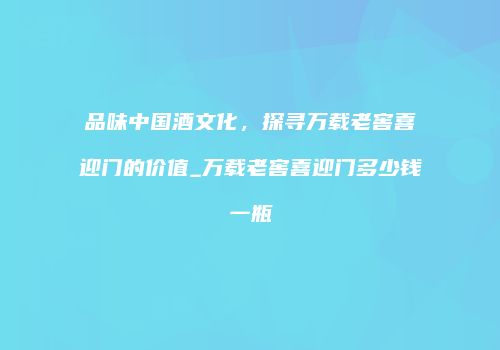 品味中国酒文化，探寻万载老窖喜迎门的价值_万载老窖喜迎门多少钱一瓶