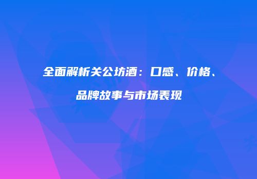 全面解析关公坊酒：口感、价格、品牌故事与市场表现