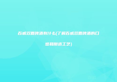 百威双鹿啤酒有什么(了解百威双鹿啤酒的口感和酿造工艺)