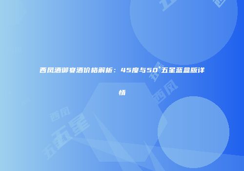 西凤酒御宴酒价格解析：45度与50°五星蓝盒版详情
