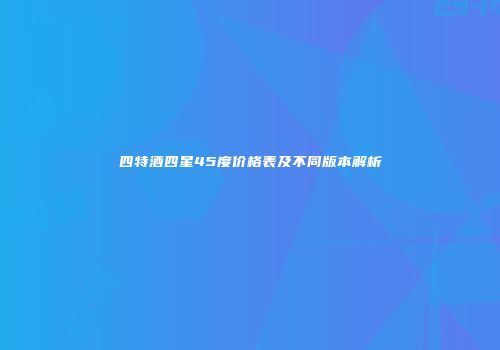 四特酒四星45度价格表及不同版本解析