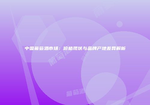 中国葡萄酒市场：价格现状与品牌产地差异解析